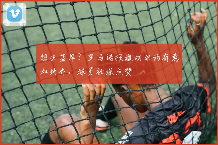 想去蓝军？罗马诺报道切尔西有意加纳乔，球员社媒点赞